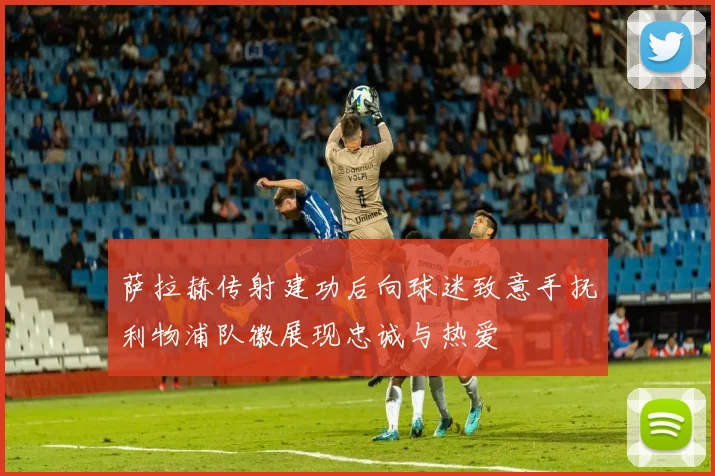 萨拉赫传射建功后向球迷致意手抚利物浦队徽展现忠诚与热爱
