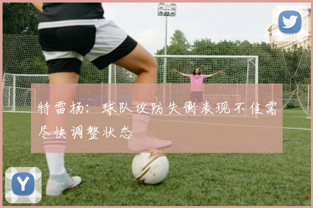 特雷杨：球队攻防失衡表现不佳需尽快调整状态