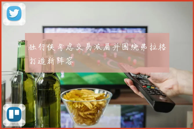 独行侠考虑交易浓眉并围绕弗拉格打造新阵容