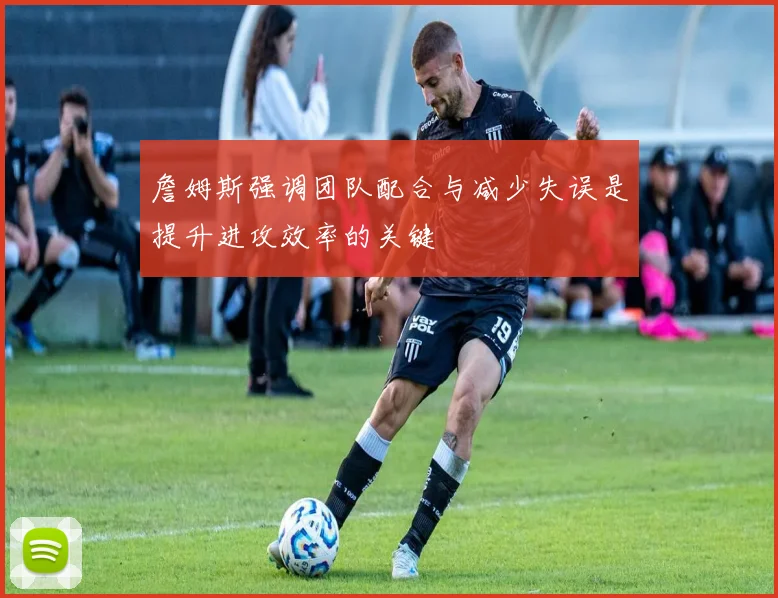詹姆斯强调团队配合与减少失误是提升进攻效率的关键