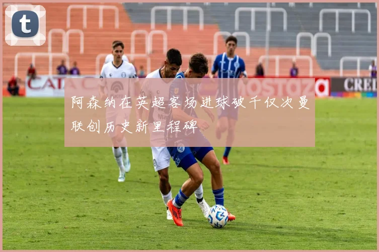 阿森纳在英超客场进球破千仅次曼联创历史新里程碑