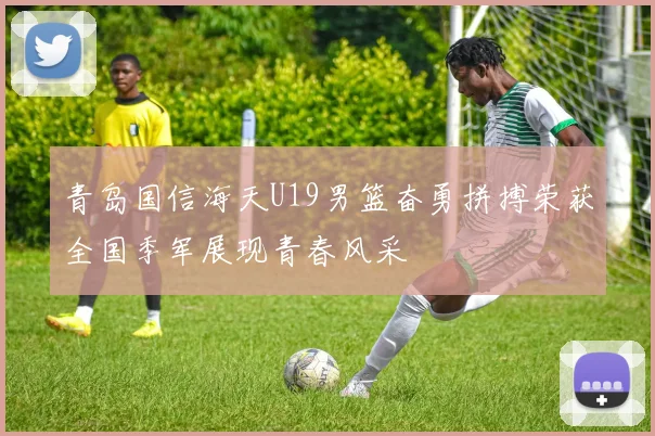 青岛国信海天U19男篮奋勇拼搏荣获全国季军展现青春风采