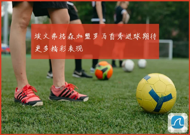 埃文弗格森加盟罗马首秀进球期待更多精彩表现