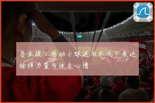 吾米提江感动小球迷泪水流下表达榜样力量与快乐心情