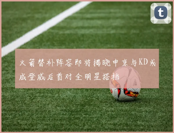 火箭替补阵容即将揭晓申京与KD或成登威后首对全明星搭档