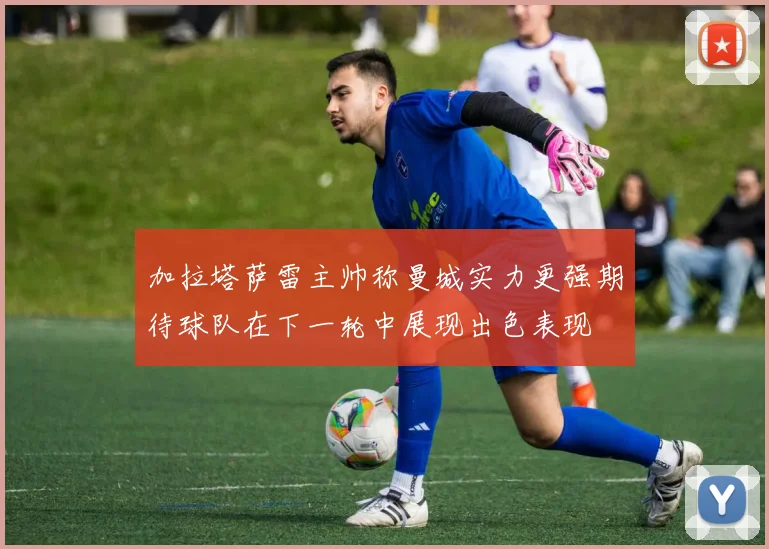 加拉塔萨雷主帅称曼城实力更强期待球队在下一轮中展现出色表现