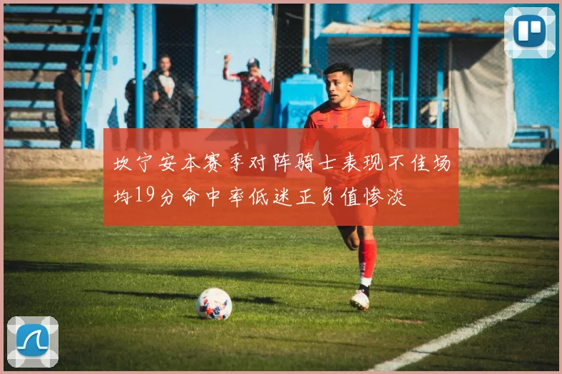 坎宁安本赛季对阵骑士表现不佳场均19分命中率低迷正负值惨淡