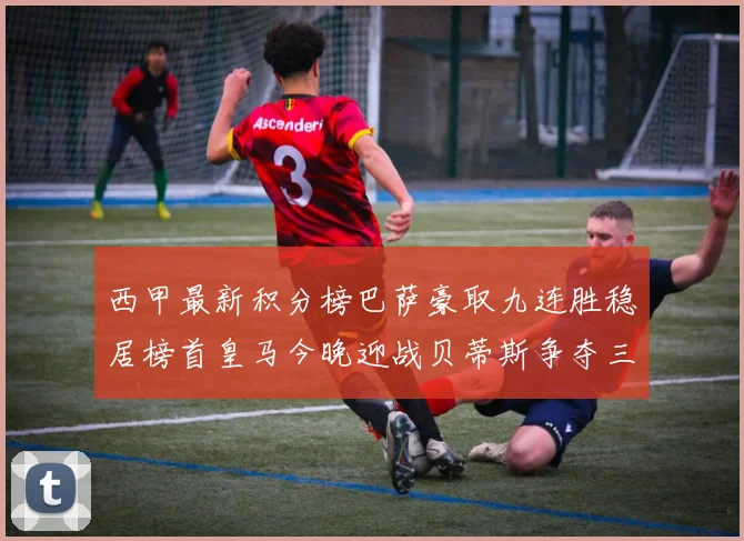 西甲最新积分榜巴萨豪取九连胜稳居榜首皇马今晚迎战贝蒂斯争夺三分