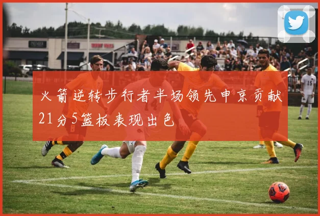 火箭逆转步行者半场领先申京贡献21分5篮板表现出色