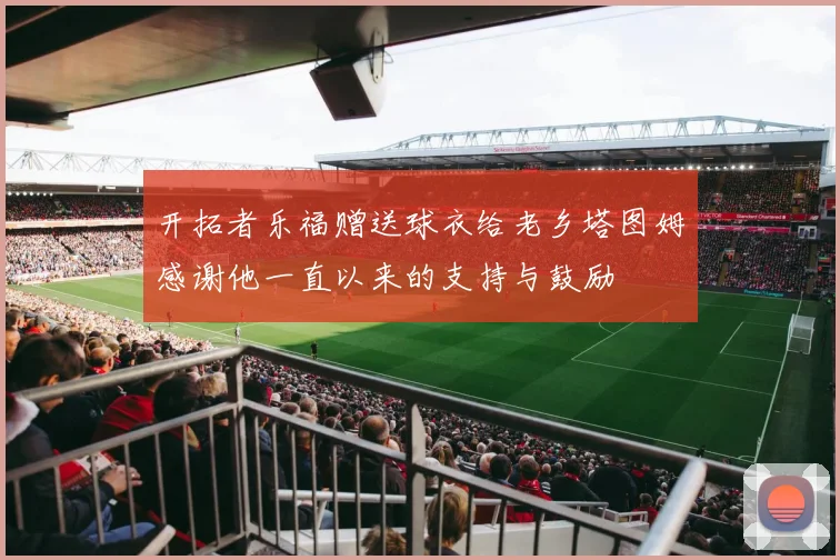开拓者乐福赠送球衣给老乡塔图姆感谢他一直以来的支持与鼓励