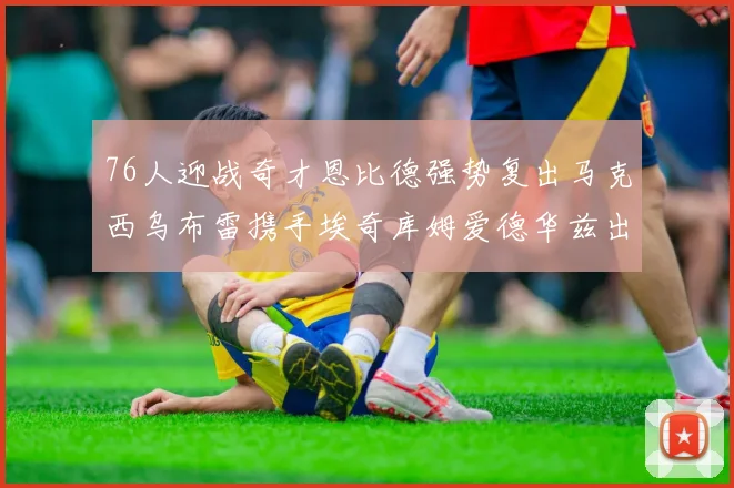 76人迎战奇才恩比德强势复出马克西乌布雷携手埃奇库姆爱德华兹出战