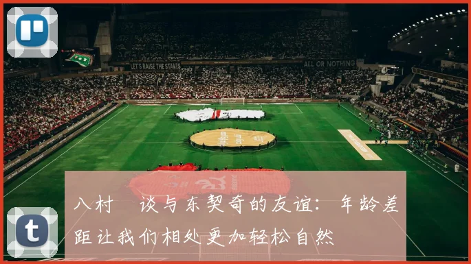 八村塁谈与东契奇的友谊：年龄差距让我们相处更加轻松自然